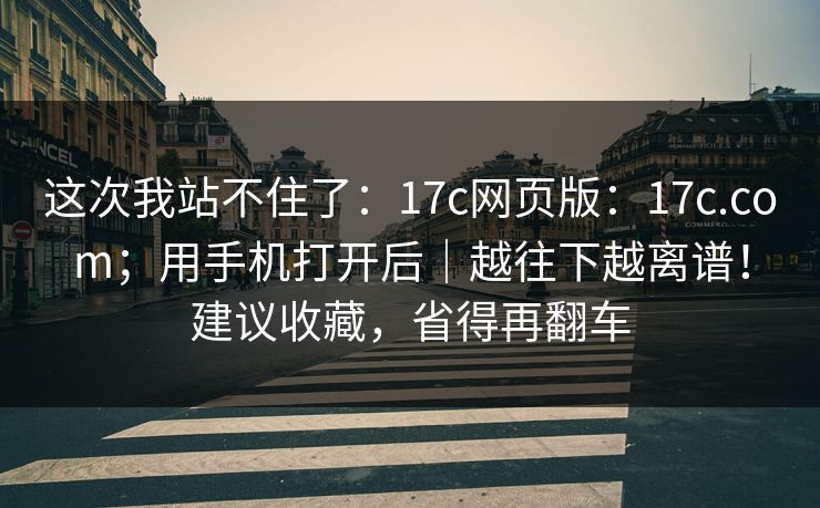 这次我站不住了：17c网页版：17c.com；用手机打开后｜越往下越离谱！建议收藏，省得再翻车