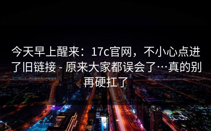今天早上醒来：17c官网，不小心点进了旧链接 - 原来大家都误会了…真的别再硬扛了