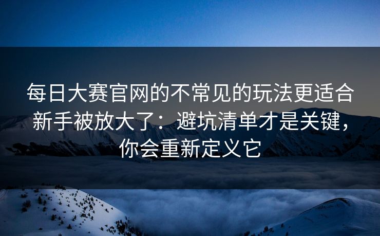 每日大赛官网的不常见的玩法更适合新手被放大了：避坑清单才是关键，你会重新定义它