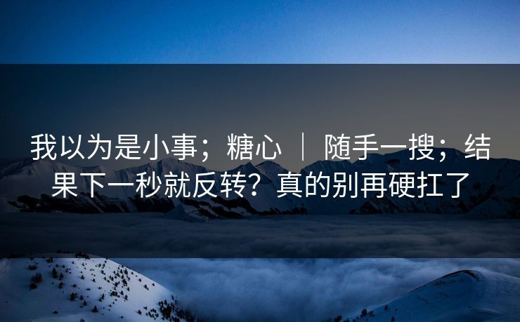 我以为是小事；糖心 ｜ 随手一搜；结果下一秒就反转？真的别再硬扛了