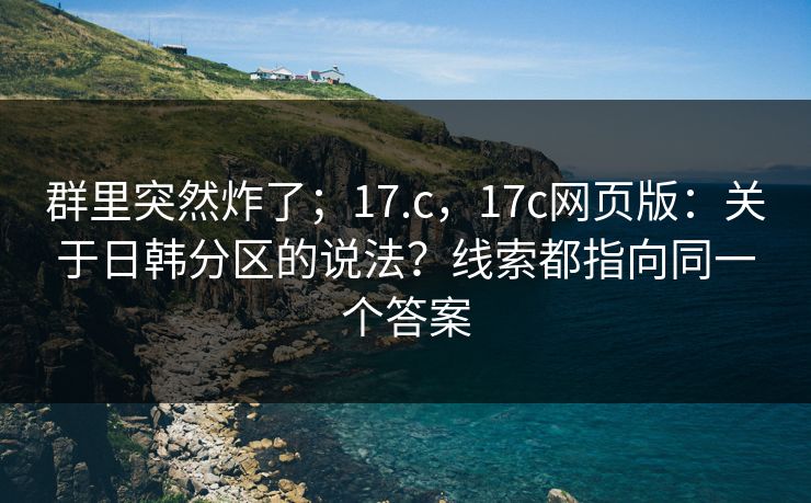 群里突然炸了；17.c，17c网页版：关于日韩分区的说法？线索都指向同一个答案