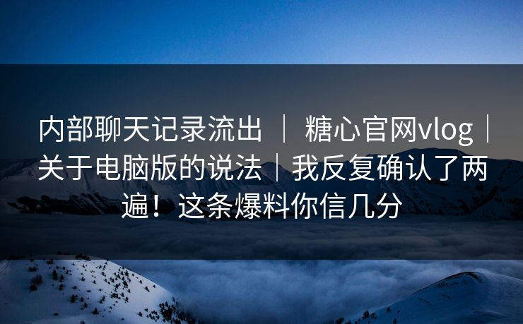 内部聊天记录流出 ｜ 糖心官网vlog｜关于电脑版的说法｜我反复确认了两遍！这条爆料你信几分