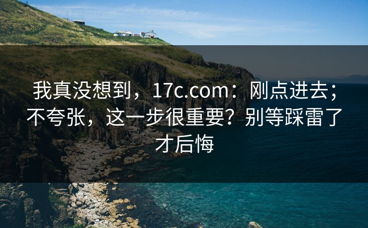 我真没想到，17c.com：刚点进去；不夸张，这一步很重要？别等踩雷了才后悔