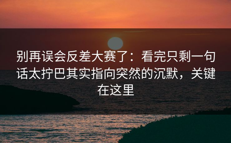 别再误会反差大赛了：看完只剩一句话太拧巴其实指向突然的沉默，关键在这里