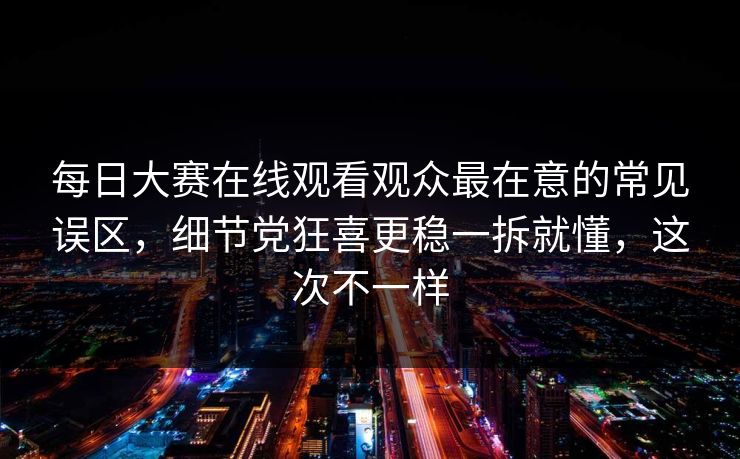 每日大赛在线观看观众最在意的常见误区，细节党狂喜更稳一拆就懂，这次不一样