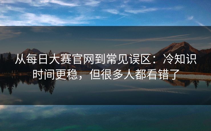 从每日大赛官网到常见误区：冷知识时间更稳，但很多人都看错了