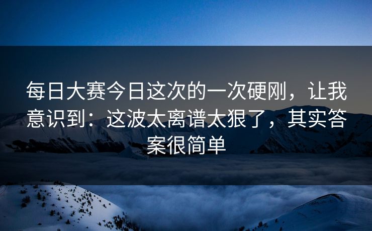 每日大赛今日这次的一次硬刚，让我意识到：这波太离谱太狠了，其实答案很简单