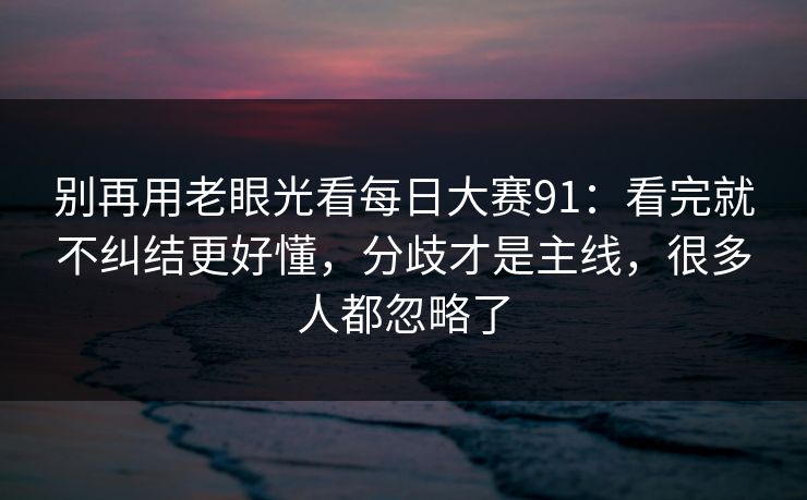 别再用老眼光看每日大赛91：看完就不纠结更好懂，分歧才是主线，很多人都忽略了