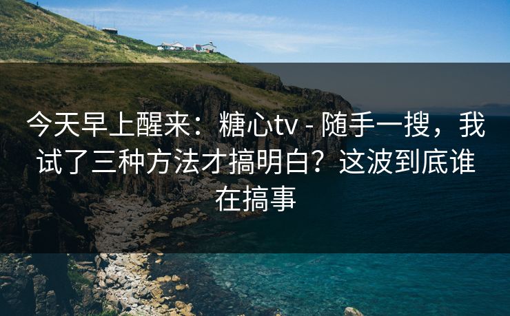 今天早上醒来：糖心tv - 随手一搜，我试了三种方法才搞明白？这波到底谁在搞事
