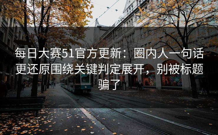每日大赛51官方更新：圈内人一句话更还原围绕关键判定展开，别被标题骗了