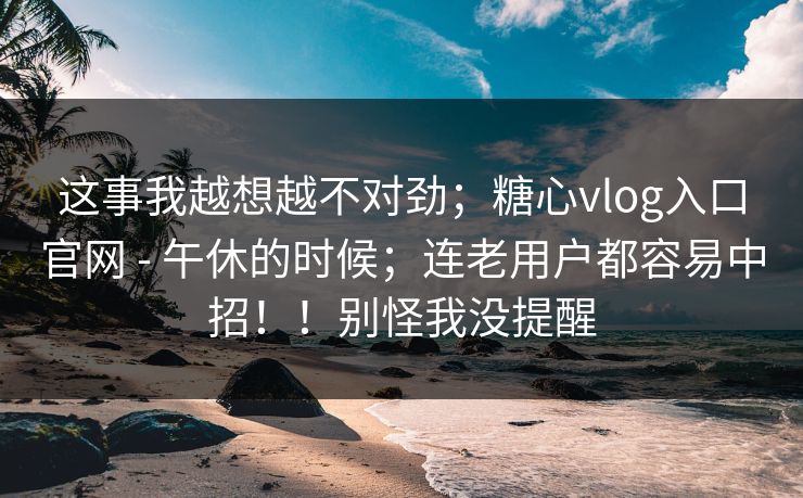 这事我越想越不对劲；糖心vlog入口官网 - 午休的时候；连老用户都容易中招！！别怪我没提醒