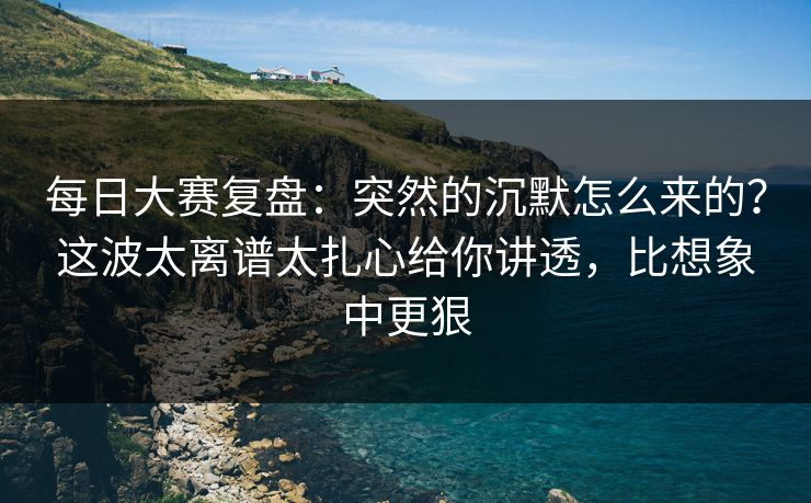 每日大赛复盘：突然的沉默怎么来的？这波太离谱太扎心给你讲透，比想象中更狠