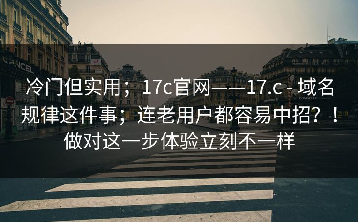冷门但实用；17c官网——17.c - 域名规律这件事；连老用户都容易中招？！做对这一步体验立刻不一样