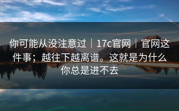 你可能从没注意过｜17c官网｜官网这件事；越往下越离谱。这就是为什么你总是进不去