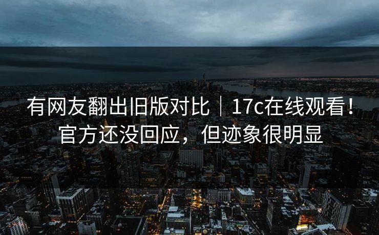 有网友翻出旧版对比｜17c在线观看！官方还没回应，但迹象很明显