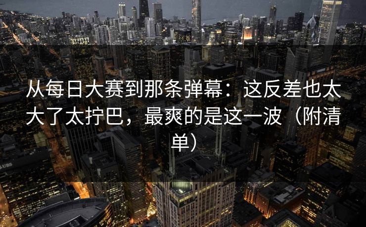从每日大赛到那条弹幕：这反差也太大了太拧巴，最爽的是这一波（附清单）