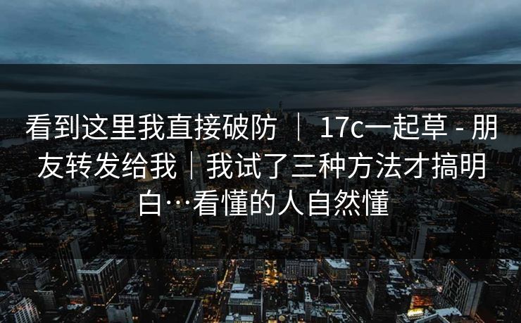 看到这里我直接破防 ｜ 17c一起草 - 朋友转发给我｜我试了三种方法才搞明白…看懂的人自然懂
